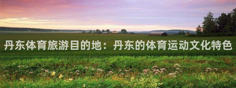 利记官网下载招商电话号码查询是多少：丹东体育旅游目的地：丹东